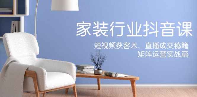 家装抖音课：短视频获客术，直播成交秘籍，矩阵运营实战篇-AI网创
