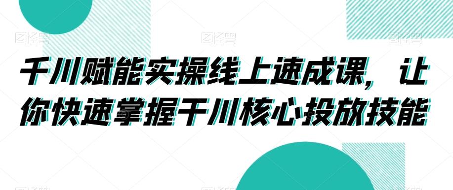 千川赋能实操线上速成课，让你快速掌握干川核心投放技能-AI网创