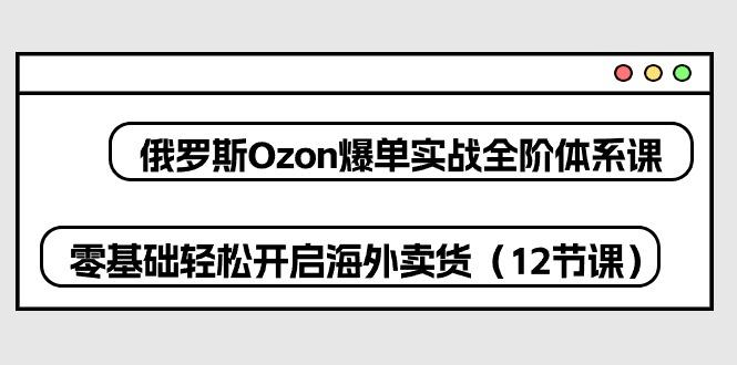 俄罗斯 Ozon-爆单实战全阶体系课，零基础轻松开启海外卖货(12节课-AI网创