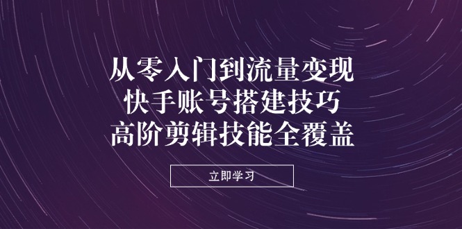 从零入门到流量变现，快手账号搭建技巧，高阶剪辑技能全覆盖-AI网创