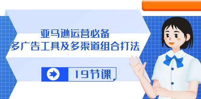 亚马逊 运营必备，多广告 工具及多渠道组合打法(19节课-AI网创