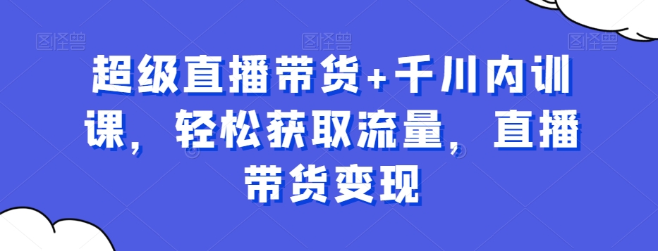 超级直播带货+千川内训课，轻松获取流量，直播带货变现-AI网创