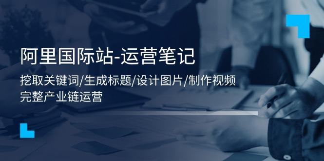 阿里国际站-运营笔记：挖取关键词/生成标题/设计图片/制作视频/56节课-AI网创