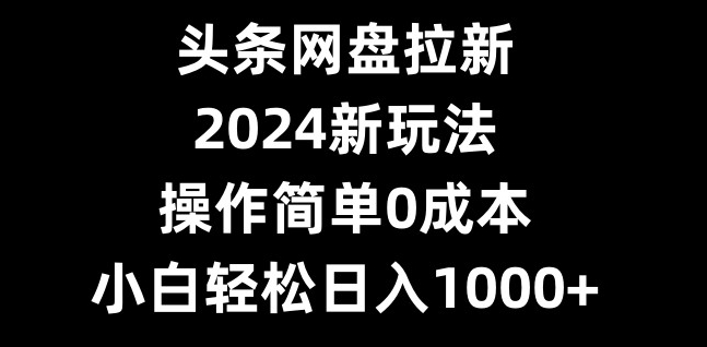 头条网盘拉新，2024新玩法，操作简单0成本，小白轻松日入1000+-AI网创