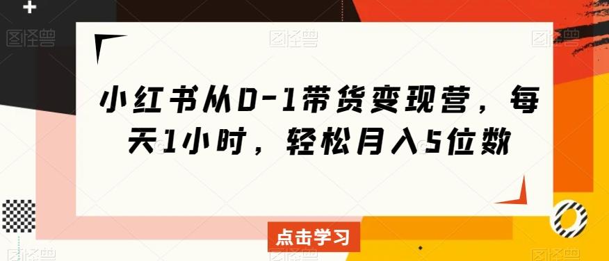 小红书从0-1带货变现营，每天1小时，轻松月入5位数-AI网创
