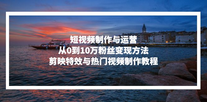 短视频制作与运营，从0到10万粉丝变现方法，剪映特效与热门视频制作教程-AI网创