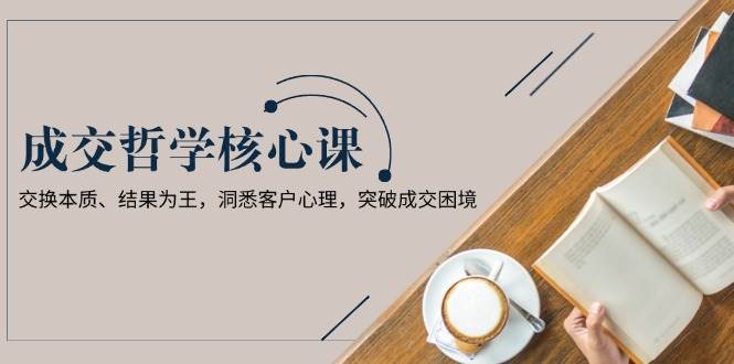成交哲学课，交换本质、结果为王，洞悉客户心理，突破成交困境-AI网创