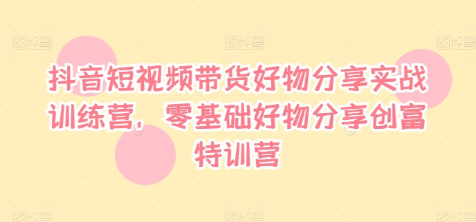 抖音短视频带货好物分享实战训练营，零基础好物分享创富特训营-AI网创