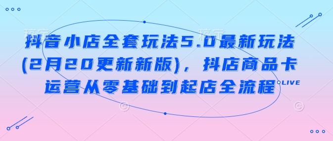 抖音小店全套玩法5.0最新玩法(2月20更新新版)，抖店商品卡运营从零基础到起店全流程-AI网创