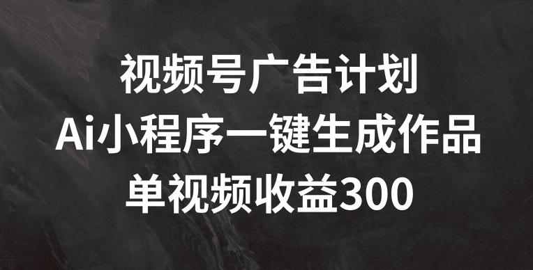 视频号广告计划，AI小程序一键生成作品， 单视频收益300+【揭秘】-AI网创