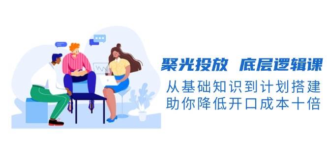 聚光投放底层逻辑课，从基础知识到计划搭建，助你降低开口成本十倍-AI网创