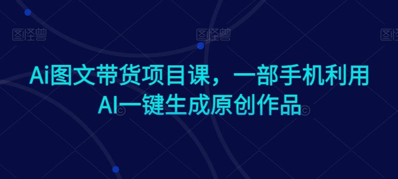Ai图文带货项目课，一部手机利用AI一键生成原创作品-AI网创