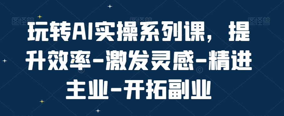 玩转AI实操系列课，提升效率-激发灵感-精进主业-开拓副业-AI网创