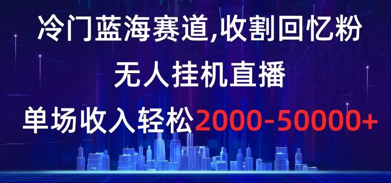 冷门蓝海赛道，收割回忆粉，无人挂机直播，单场收入轻松2000-5w+【揭秘】-AI网创