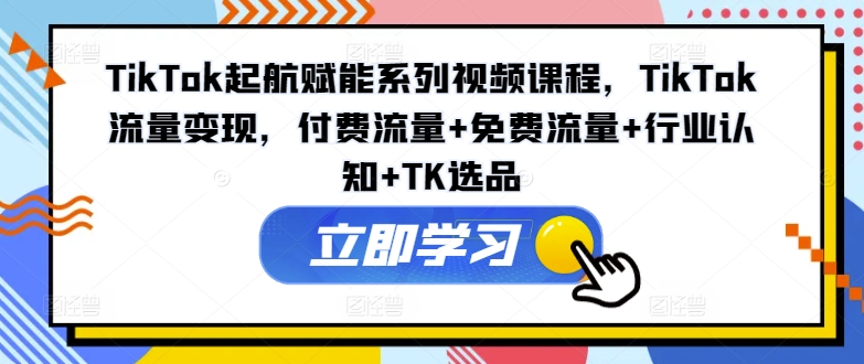 TikTok起航赋能系列视频课程，TikTok流量变现，付费流量+免费流量+行业认知+TK选品-AI网创