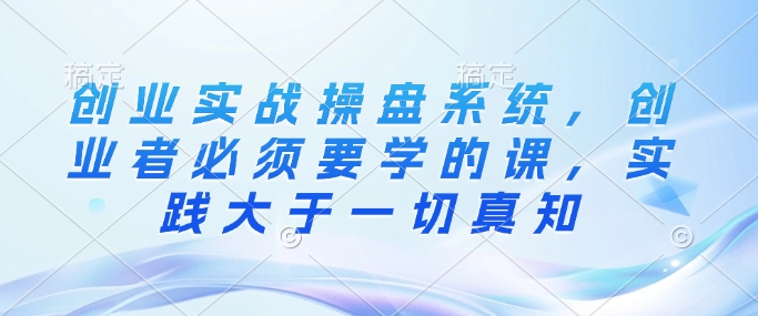 创业实战操盘系统，创业者必须要学的课，实践大于一切真知-AI网创