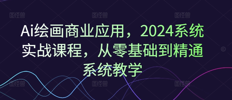 Ai绘画商业应用，2024系统实战课程，从零基础到精通系统教学-AI网创