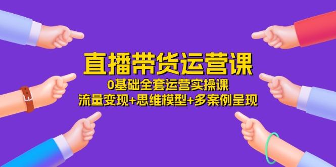 直播带货运营课，0基础全套运营实操课 流量变现+思维模型+多案例呈现-34节-AI网创