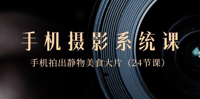 0基础手机摄影系统课，手机拍出静物美食大片（24节课）-AI网创