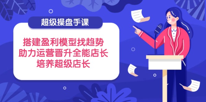 超级操盘手课，搭建盈利模型找趋势，助力运营晋升全能店长，培养超级店长-AI网创