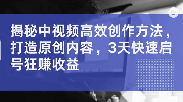揭秘中视频高效创作方法，打造原创内容，3天快速启号狂赚收益【揭秘】-AI网创