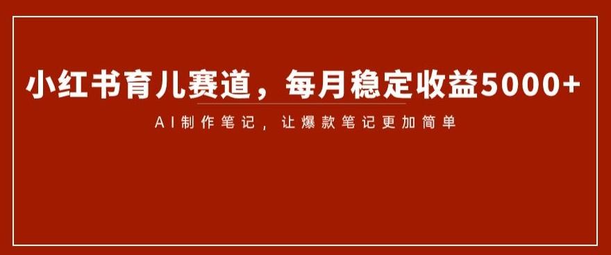 小红书育儿赛道，每月稳定收益5000+，AI制作笔记让爆款笔记更加简单【揭秘】-AI网创