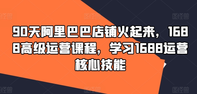 90天阿里巴巴店铺火起来，1688高级运营课程，学习1688运营核心技能-AI网创