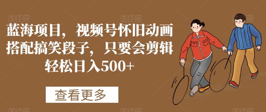 蓝海项目，视频号怀旧动画搭配搞笑段子，只要会剪辑轻松日入500+【揭秘】-AI网创