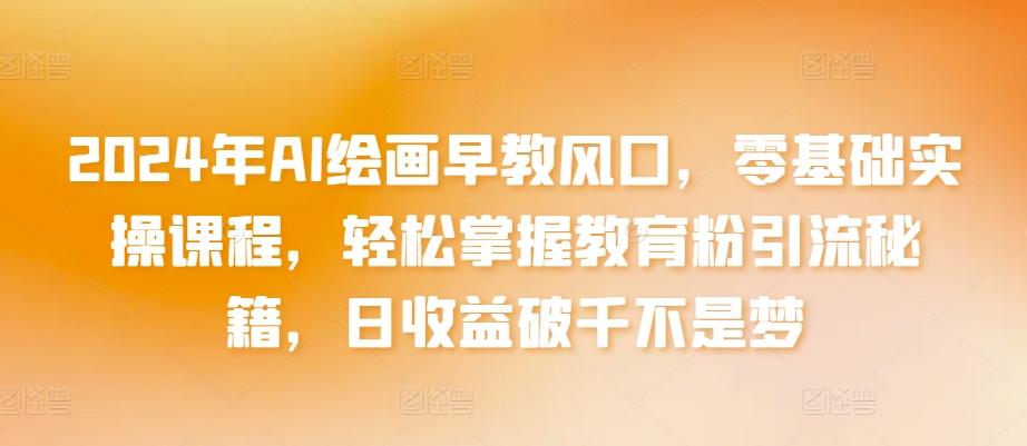 2024年AI绘画早教风口，零基础实操课程，轻松掌握教育粉引流秘籍，日收益破千不是梦【揭秘】-AI网创