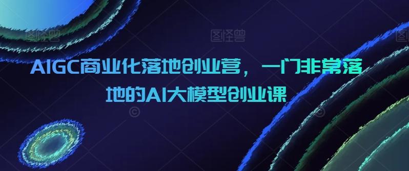 AIGC商业化落地创业营，一门非常落地的AI大模型创业课-AI网创