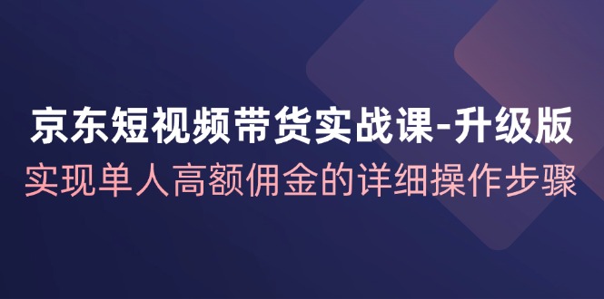 京东短视频带货实战课升级版，实现单人高额佣金的详细操作步骤-AI网创