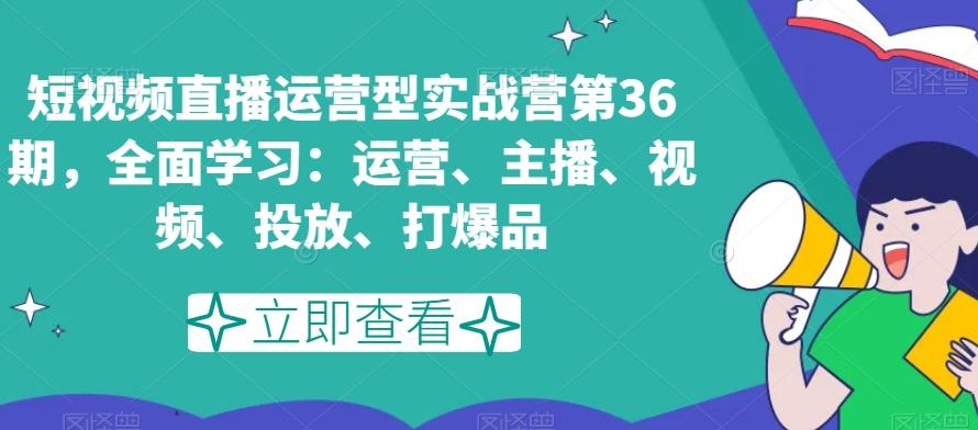 短视频直播运营型实战营第36期，全面学习：运营、主播、视频、投放、打爆品-AI网创