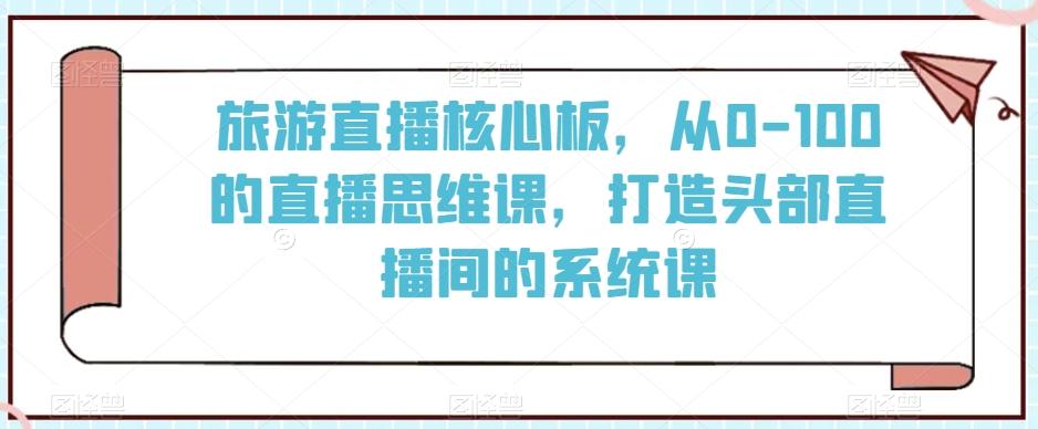 旅游直播核心板，从0-100的直播思维课，打造头部直播间的系统课-AI网创
