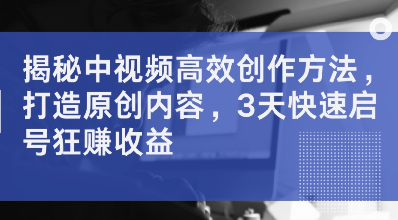 揭秘中视频高效创作方法，打造原创内容，3天快速启号狂赚收益-AI网创