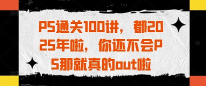 PS通关100讲，都2025年啦，你还不会PS那就真的out啦-AI网创