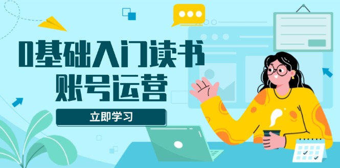 0基础入门读书账号运营，系统课程助你解决素材、流量、变现等难题-AI网创