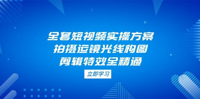 全套短视频实操方案，拍摄运镜光线构图，剪辑特效全精通-AI网创
