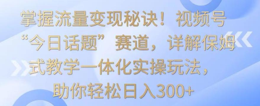 掌握流量变现秘诀！视频号“今日话题”赛道，详解保姆式教学一体化实操玩法，助你轻松日入300+【揭秘】-AI网创