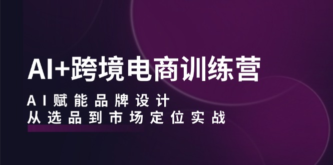 AI+跨境电商训练营：AI赋能品牌设计，从选品到市场定位实战-AI网创