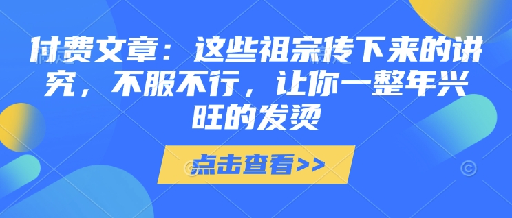 付费文章：这些祖宗传下来的讲究，不服不行，让你一整年兴旺的发烫!(全文收藏)-AI网创