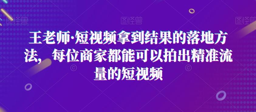 王老师·短视频拿到结果的落地方法，每位商家都能可以拍出精准流量的短视频-AI网创