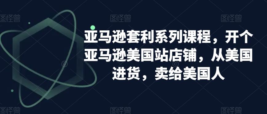 亚马逊套利系列课程，开个亚马逊美国站店铺，从美国进货，卖给美国人-AI网创