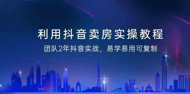利用抖音卖房实操教程，团队2年抖音实战，易学易用可复制(无水印课程)-AI网创