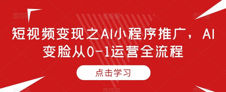 短视频变现之AI小程序推广，AI变脸从0-1运营全流程-AI网创