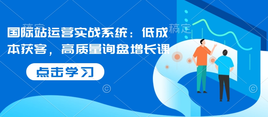 国际站运营实战系统：低成本获客，高质量询盘增长课-AI网创