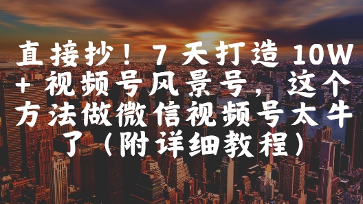 直接抄！7 天打造 10W + 视频号风景号，这个方法做微信视频号太牛了(附详细教程)-AI网创