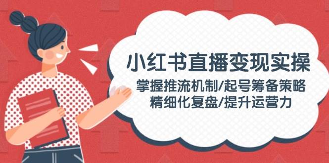 小红书直播变现实操：掌握推流机制/起号筹备策略/精细化复盘/提升运营力-AI网创