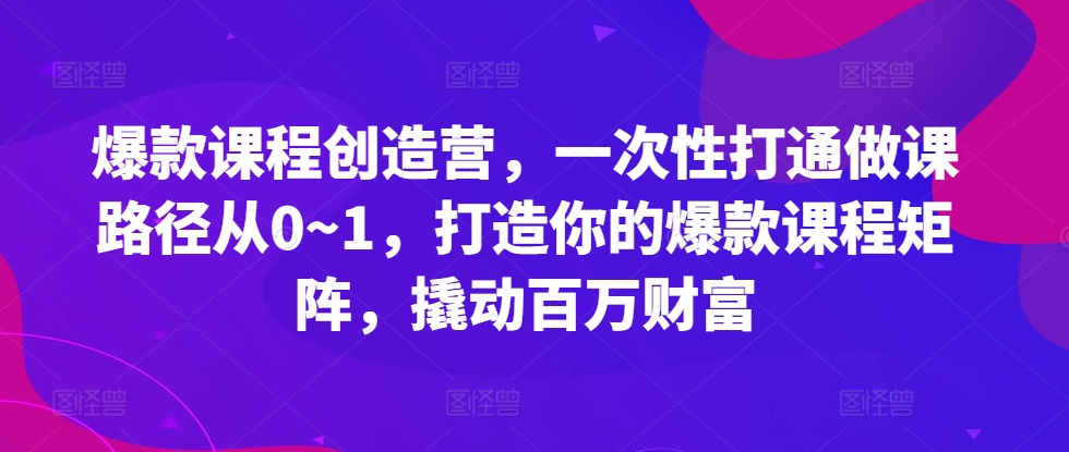 爆款课程创造营，​一次性打通做课路径从0~1，打造你的爆款课程矩阵，撬动百万财富-AI网创