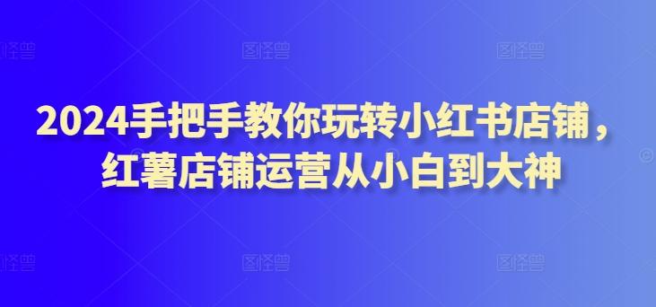 2024手把手教你玩转小红书店铺，红薯店铺运营从小白到大神-AI网创