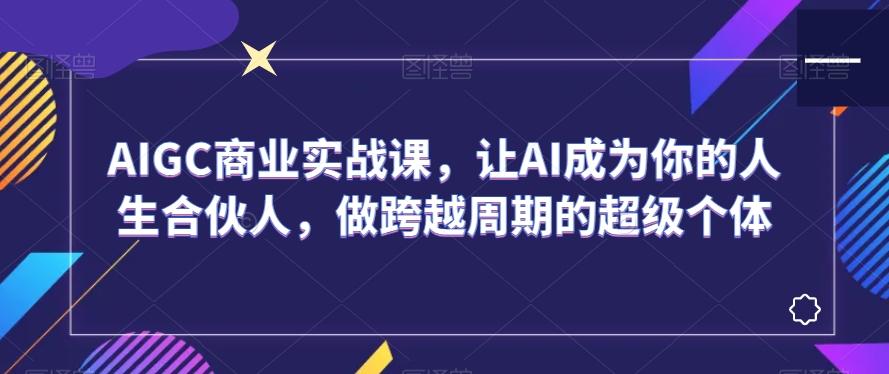 AIGC商业实战课，让AI成为你的人生合伙人，做跨越周期的超级个体-AI网创